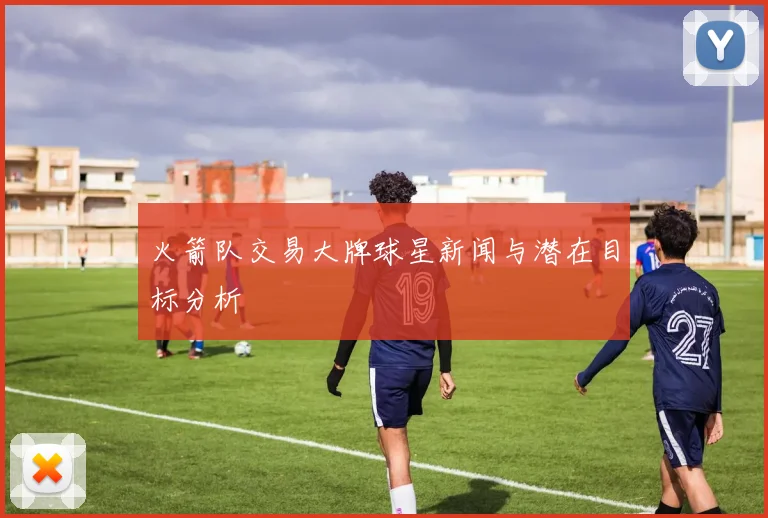 火箭队交易大牌球星新闻与潜在目标分析