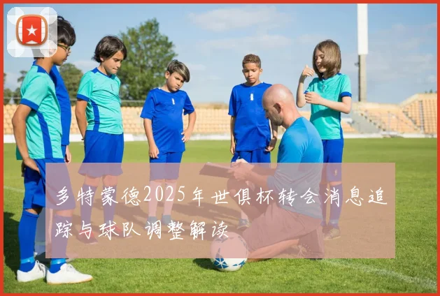 多特蒙德2025年世俱杯转会消息追踪与球队调整解读