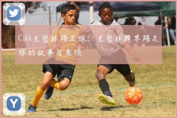 CBA王哲林踢足球：王哲林跨界踢足球的故事与表现